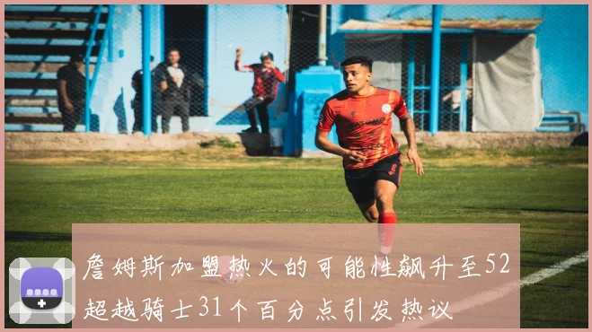 詹姆斯加盟热火的可能性飙升至52超越骑士31个百分点引发热议