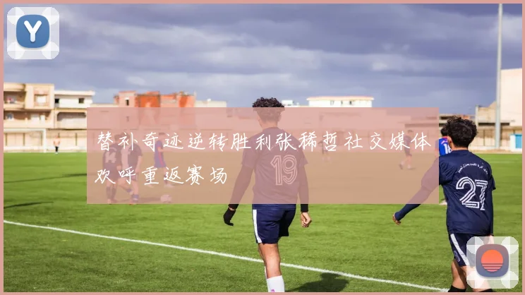 替补奇迹逆转胜利张稀哲社交媒体欢呼重返赛场