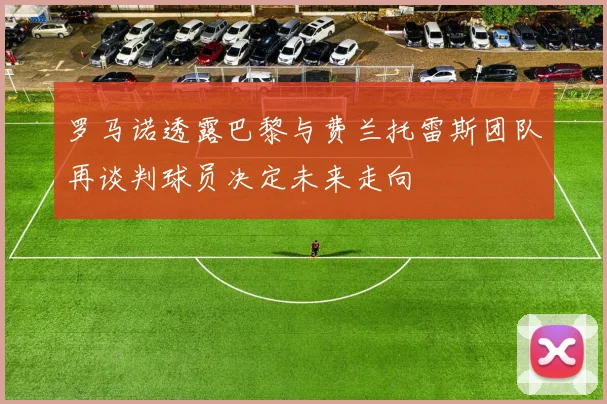 罗马诺透露巴黎与费兰托雷斯团队再谈判球员决定未来走向