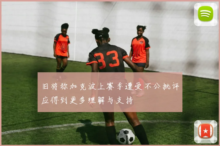 旧将称加克波上赛季遭受不公批评应得到更多理解与支持