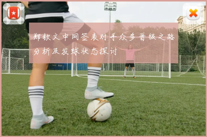 郑钦文中网签表对手众多晋级之路分析及发球状态探讨