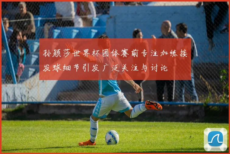 孙颖莎世界杯团体赛前专注加练接发球细节引发广泛关注与讨论