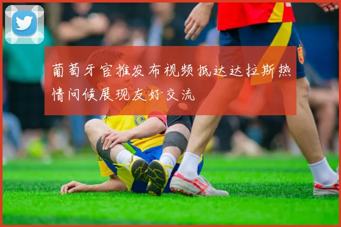 葡萄牙官推发布视频抵达达拉斯热情问候展现友好交流