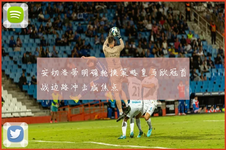 安切洛蒂明确轮换策略皇马欧冠首战边路冲击成焦点