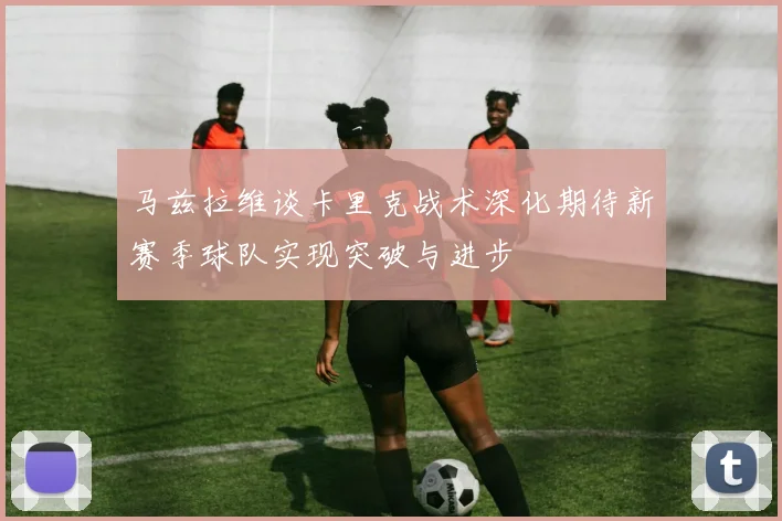 马兹拉维谈卡里克战术深化期待新赛季球队实现突破与进步