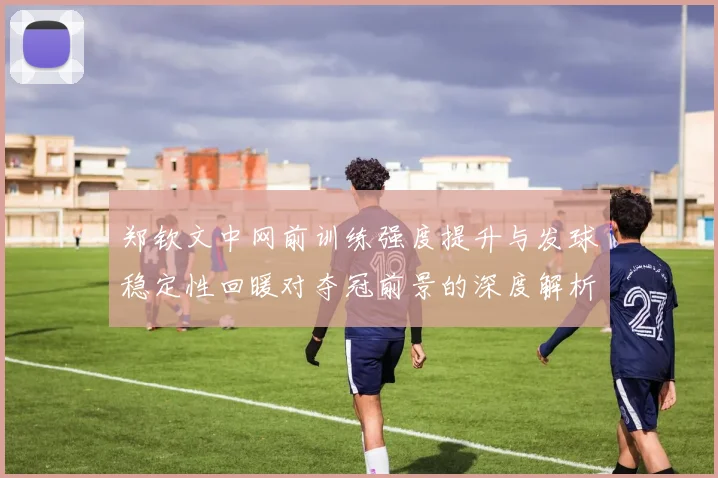 郑钦文中网前训练强度提升与发球稳定性回暖对夺冠前景的深度解析