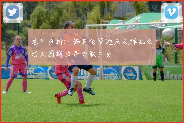 意甲分析：佛罗伦萨迎来反弹机会尤文图斯力争全取三分
