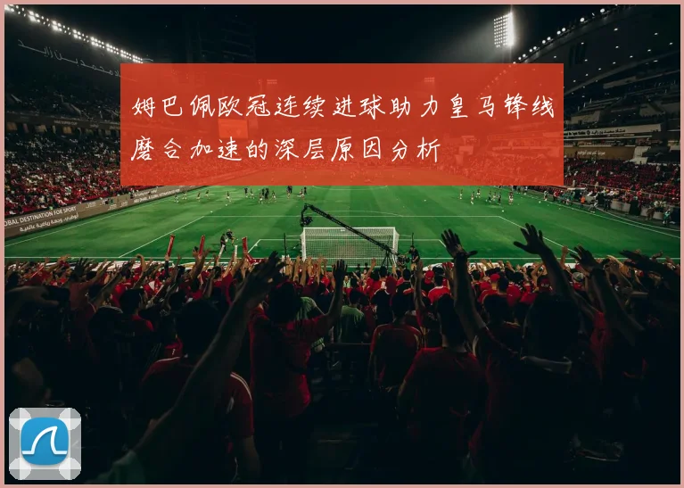 姆巴佩欧冠连续进球助力皇马锋线磨合加速的深层原因分析